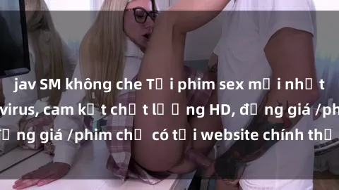 jav SM không che Tải phim sex mới nhất cực nhanh không virus, cam kết chất lượng HD, đồng giá /phim chỉ có tại website chính thức. Đặt ngay!