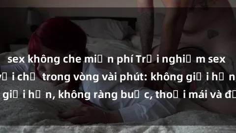 sex không che miễn phí Trải nghiệm sex trực tuyến tuyệt vời chỉ trong vòng vài phút: không giới hạn, không ràng buộc, thoải mái và đầy kích thích!