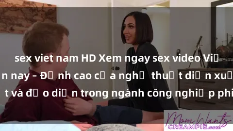 sex viet nam HD Xem ngay sex video Việt Nam hot nhất hiện nay – Đỉnh cao của nghệ thuật diễn xuất và đạo diễn trong ngành công nghiệp phim người lớn tại đây!