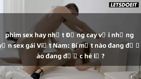 phim sex hay nhất Đắng cay với những câu chuyện sex gái Việt Nam: Bí mật nào đang được hé lộ?