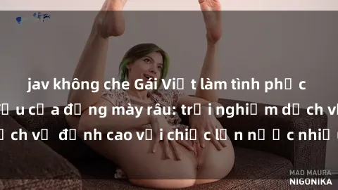 jav không che Gái Việt làm tình phục vụ nhu cầu hàng đầu của đấng mày râu: trải nghiệm dịch vụ đỉnh cao với chiếc lồn nước nhiều và ngọt ngào.
