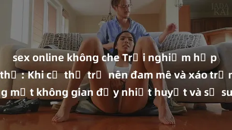 sex online không che Trải nghiệm hấp dẫn của sex tập thể: Khi cơ thể trở nên đam mê và xáo trộn trong một không gian đầy nhiệt huyết và sự sung sướng đầy ấn tượng.