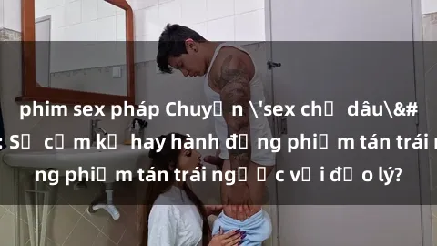 phim sex pháp Chuyện 'sex chị dâu' trong gia đình: Sự cấm kỵ hay hành động phiếm tán trái ngược với đạo lý?