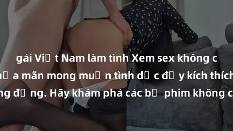 gái Việt Nam làm tình Xem sex không che Nhật Bản để thỏa mãn mong muốn tình dục đầy kích thích và sống động. Hãy khám phá các bộ phim không che hấp dẫn ngay hôm nay!
