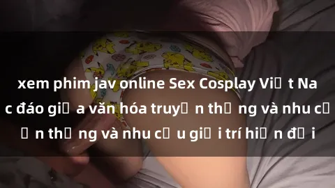 xem phim jav online Sex Cosplay Việt Nam: Sự kết hợp độc đáo giữa văn hóa truyền thống và nhu cầu giải trí hiện đại