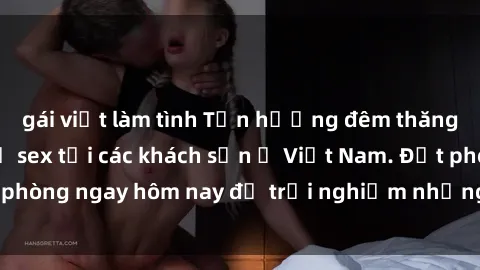 gái việt làm tình Tận hưởng đêm thăng hoa cùng dịch vụ sex tại các khách sạn ở Việt Nam. Đặt phòng ngay hôm nay để trải nghiệm những khoái cảm độc đáo.