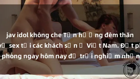 jav idol không che Tận hưởng đêm thăng hoa cùng dịch vụ sex tại các khách sạn ở Việt Nam. Đặt phòng ngay hôm nay để trải nghiệm những khoái cảm độc đáo.