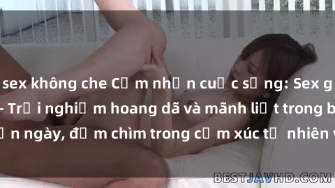 sex không che Cảm nhận cuộc sống: Sex gái Việt ngoài trời - Trải nghiệm hoang dã và mãnh liệt trong bản ngày, đắm chìm trong cảm xúc tự nhiên và sự giao thoa tình yêu.