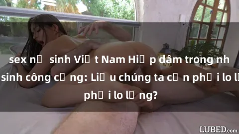 sex nữ sinh Việt Nam Hiếp dâm trong nhà vệ sinh công cộng: Liệu chúng ta cần phải lo lắng?
