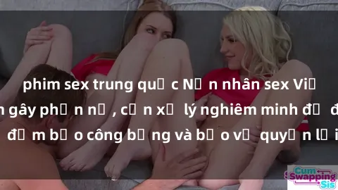 phim sex trung quốc Nạn nhân sex Việt Nam bị hiếp dâm gây phẫn nộ, cần xử lý nghiêm minh để đảm bảo công bằng và bảo vệ quyền lợi của người bị hại.