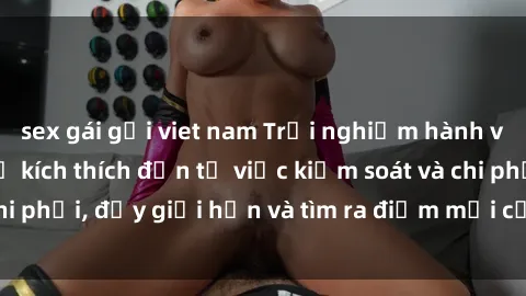 sex gái gọi viet nam Trải nghiệm hành vi sex trói buộc: Sự kích thích đến từ việc kiểm soát và chi phối, đẩy giới hạn và tìm ra điểm mới của niềm hứng thú.