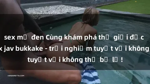 sex mỹ đen Cùng khám phá thế giới độc đáo của sex jav bukkake - trải nghiệm tuyệt vời không thể bỏ lỡ!