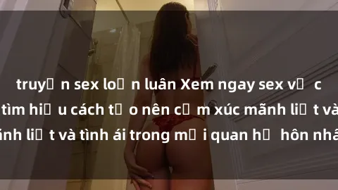 truyện sex loạn luân Xem ngay sex vợ chồng vietsub để tìm hiểu cách tạo nên cảm xúc mãnh liệt và tình ái trong mối quan hệ hôn nhân của bạn!