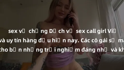 sex vợ chồng Dịch vụ sex call girl Việt Nam đẳng cấp và uy tín hàng đầu hiện nay. Các cô gái sẽ mang lại cho bạn những trải nghiệm đáng nhớ và không thể quên. Liên hệ ngay!