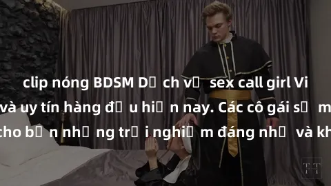 clip nóng BDSM Dịch vụ sex call girl Việt Nam đẳng cấp và uy tín hàng đầu hiện nay. Các cô gái sẽ mang lại cho bạn những trải nghiệm đáng nhớ và không thể quên. Liên hệ ngay!