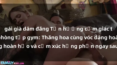 gái già dâm đãng Tận hưởng cảm giác tươi mới với sex phòng tập gym: Thăng hoa cùng vóc dáng hoàn hảo và cảm xúc hưng phấn ngay sau buổi tập luyện!