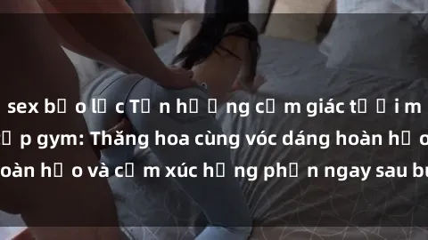 sex bạo lực Tận hưởng cảm giác tươi mới với sex phòng tập gym: Thăng hoa cùng vóc dáng hoàn hảo và cảm xúc hưng phấn ngay sau buổi tập luyện!