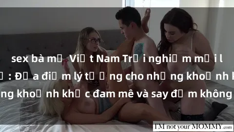 sex bà mẹ Việt Nam Trải nghiệm mới lạ tại sex nhà nghỉ: Địa điểm lý tưởng cho những khoảnh khắc đam mê và say đắm không thể quên!