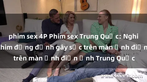phim sex 4P Phim sex Trung Quốc: Nghi vấn về các bộ phim đỏng đảnh gây sốc trên màn ảnh điện ảnh Trung Quốc