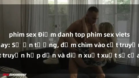 phim sex Điểm danh top phim sex vietsub hot nhất hiện nay: Số ấn tượng, đắm chìm vào cốt truyện hấp dẫn và diễn xuất xuất sắcủa các diễn viên.