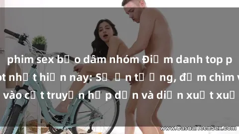 phim sex bạo dâm nhóm Điểm danh top phim sex vietsub hot nhất hiện nay: Số ấn tượng, đắm chìm vào cốt truyện hấp dẫn và diễn xuất xuất sắcủa các diễn viên.