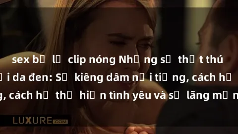 sex bị lộ clip nóng Những sự thật thú vị về sex ở người da đen: Sự kiêng dâm nổi tiếng, cách họ thể hiện tình yêu và sự lãng mạn đặc biệt