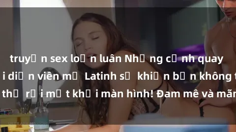 truyện sex loạn luân Những cảnh quay sex nóng bỏng với diễn viên mỹ Latinh sẽ khiến bạn không thể rời mắt khỏi màn hình! Đam mê và mãnh liệt, đầy cuốn hút!