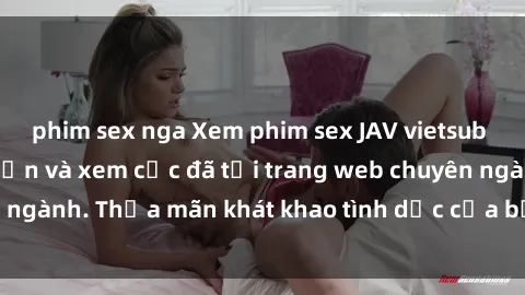 phim sex nga Xem phim sex JAV vietsub HD miễn phí hấp dẫn và xem cực đã tại trang web chuyên ngành. Thỏa mãn khát khao tình dục của bạn ngay hôm nay!