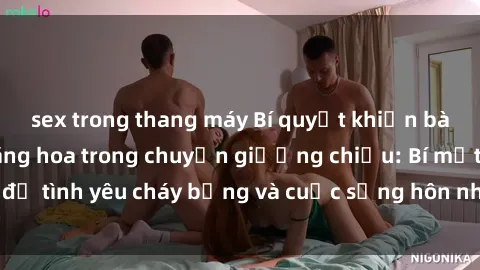 sex trong thang máy Bí quyết khiến bà mẹ Việt Nam thăng hoa trong chuyện giường chiếu: Bí mật để tình yêu cháy bỏng và cuộc sống hôn nhân thêm sung sướng.