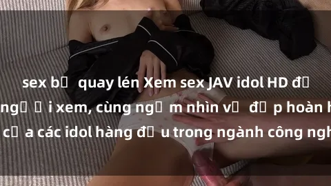 sex bị quay lén Xem sex JAV idol HD để thỏa mãn khẩu vị người xem, cùng ngắm nhìn vẻ đẹp hoàn hảo của các idol hàng đầu trong ngành công nghiệp giải trí ủàiện nay.