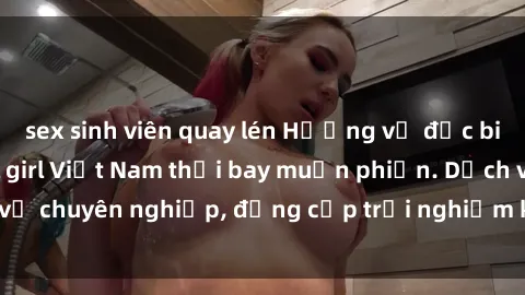 sex sinh viên quay lén Hương vị đặc biệt với sex gái call girl Việt Nam thổi bay muộn phiền. Dịch vụ chuyên nghiệp, đẳng cấp trải nghiệm khó quên. Đặt lịch ngay!