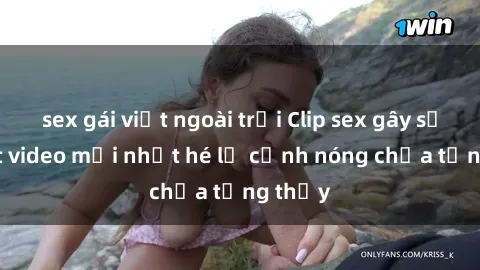 sex gái việt ngoài trời Clip sex gây sốc: Loạt video mới nhất hé lộ cảnh nóng chưa từng thấy