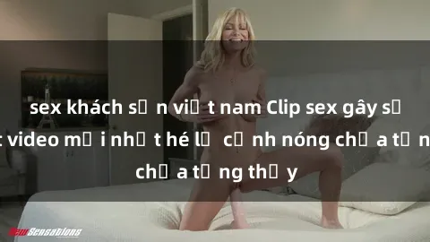 sex khách sạn việt nam Clip sex gây sốc: Loạt video mới nhất hé lộ cảnh nóng chưa từng thấy