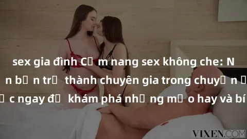 sex gia đình Cẩm nang sex không che: Những bí quyết khiến bạn trở thành chuyên gia trong chuyện ấy! Đọc ngay để khám phá những mẹo hay và bí quyết tình dục không che.