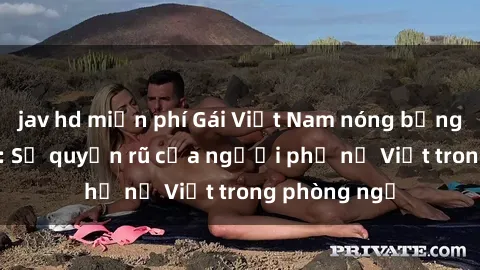jav hd miễn phí Gái Việt Nam nóng bỏng khi làm tình: Sự quyến rũ của người phụ nữ Việt trong phòng ngủ