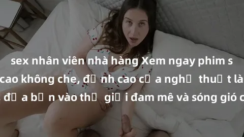 sex nhân viên nhà hàng Xem ngay phim sex HD chất lượng cao không che, đỉnh cao của nghệ thuật làm tình, đưa bạn vào thế giới đam mê và sóng gió của tình yêu không giới hạn.