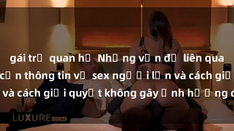 gái trẻ quan hệ Những vấn đề liên quan đến việc tiếp cận thông tin về sex người lớn và cách giải quyết không gây ảnh hưởng đến trẻ em