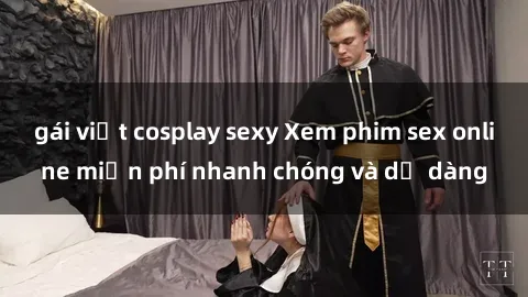 gái việt cosplay sexy Xem phim sex online miễn phí nhanh chóng và dễ dàng