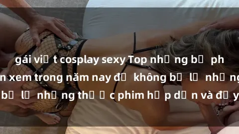 gái việt cosplay sexy Top những bộ phim sex hay nhất nên xem trong năm nay để không bỏ lỡ những thước phim hấp dẫn và đầy kịch tính.