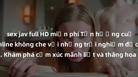 sex jav full HD miễn phí Tận hưởng cuộc sống tình dục online không che với những trải nghiệm độc đáo và mới lạ. Khám phá cảm xúc mãnh liệt và thăng hoa cùng đối tác tại các trang web chuyên nghiệp.