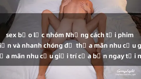 sex bạo lực nhóm Những cách tải phim sex về máy đơn giản và nhanh chóng để thỏa mãn nhu cầu giải trí của bạn ngay tại nhà
