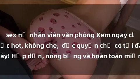 sex nữ nhân viên văn phòng Xem ngay clip sex không che cực hot, không che,  độc quyền chỉ có tại đây! Hấp dẫn, nóng bỏng và hoàn toàn miễn phí, không thể bỏ qua!