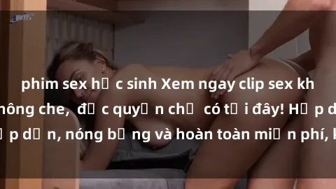 phim sex học sinh Xem ngay clip sex không che cực hot, không che,  độc quyền chỉ có tại đây! Hấp dẫn, nóng bỏng và hoàn toàn miễn phí, không thể bỏ qua!