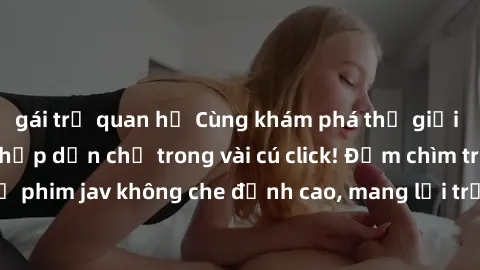 gái trẻ quan hệ Cùng khám phá thế giới jav không che siêu hấp dẫn chỉ trong vài cú click! Đắm chìm trong những bộ phim jav không che đỉnh cao, mang lại trải nghiệm thú vị và đầy kích thích.