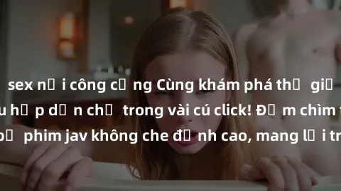 sex nơi công cộng Cùng khám phá thế giới jav không che siêu hấp dẫn chỉ trong vài cú click! Đắm chìm trong những bộ phim jav không che đỉnh cao, mang lại trải nghiệm thú vị và đầy kích thích.