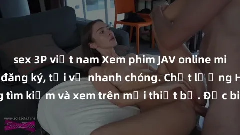 sex 3P việt nam Xem phim JAV online miễn phí không cần đăng ký, tải về nhanh chóng. Chất lượng HD, dễ dàng tìm kiếm và xem trên mọi thiết bị. Đặc biệt, không quảng cáo làm phiền.