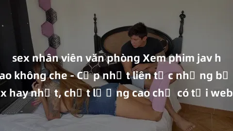 sex nhân viên văn phòng Xem phim jav hd miễn phí đỉnh cao không che - Cập nhật liên tục những bộ phim sex hay nhất, chất lượng cao chỉ có tại website chuyên nghiệp hàng đầu.