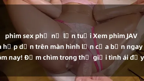 phim sex phụ nữ lớn tuổi Xem phim JAV vietsub mới nhất và hấp dẫn trên màn hình lớn của bạn ngay hôm nay! Đắm chìm trong thế giới tình ái đầy nóng bỏng và kích thích.