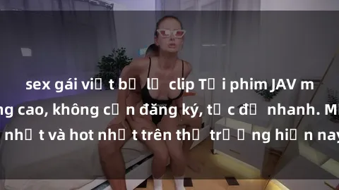 sex gái việt bị lộ clip Tải phim JAV miễn phí chất lượng cao, không cần đăng ký, tốc độ nhanh. Mới nhất và hot nhất trên thị trường hiện nay, cập nhật hàng ngày.