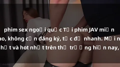 phim sex ngoại quốc Tải phim JAV miễn phí chất lượng cao, không cần đăng ký, tốc độ nhanh. Mới nhất và hot nhất trên thị trường hiện nay, cập nhật hàng ngày.